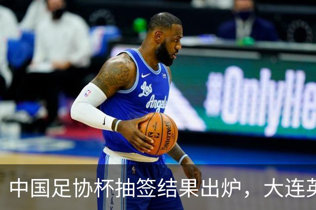 中国足协杯抽签结果出炉，大连英博+大连可为对阵形势确定