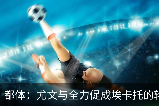 都体：尤文与全力促成埃卡托的转会 计划1500万欧签下他并回租