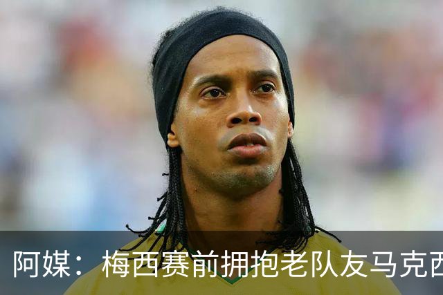 阿媒：梅西赛前拥抱老队友马克西·洛佩斯，后者激动落泪